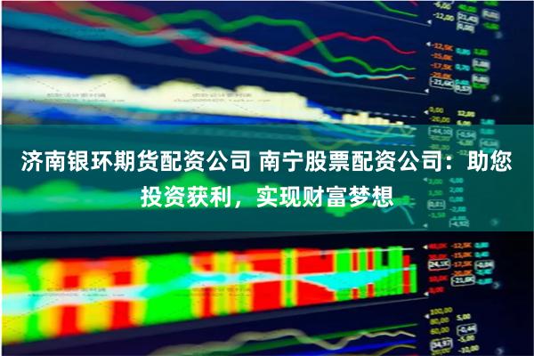 济南银环期货配资公司 南宁股票配资公司：助您投资获利，实现财富梦想