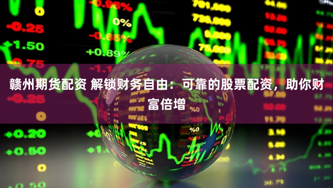 赣州期货配资 解锁财务自由：可靠的股票配资，助你财富倍增