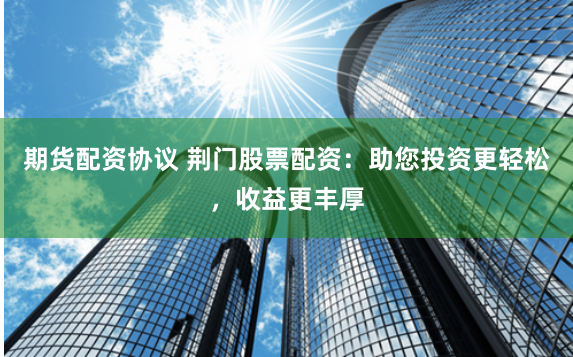 期货配资协议 荆门股票配资：助您投资更轻松，收益更丰厚
