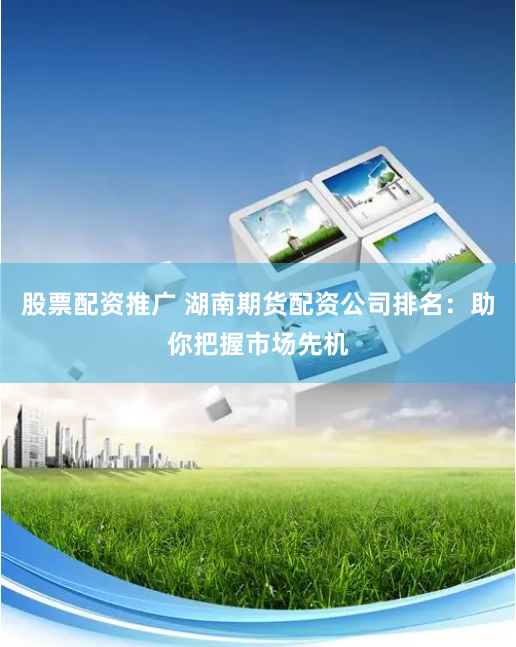 股票配资推广 湖南期货配资公司排名：助你把握市场先机