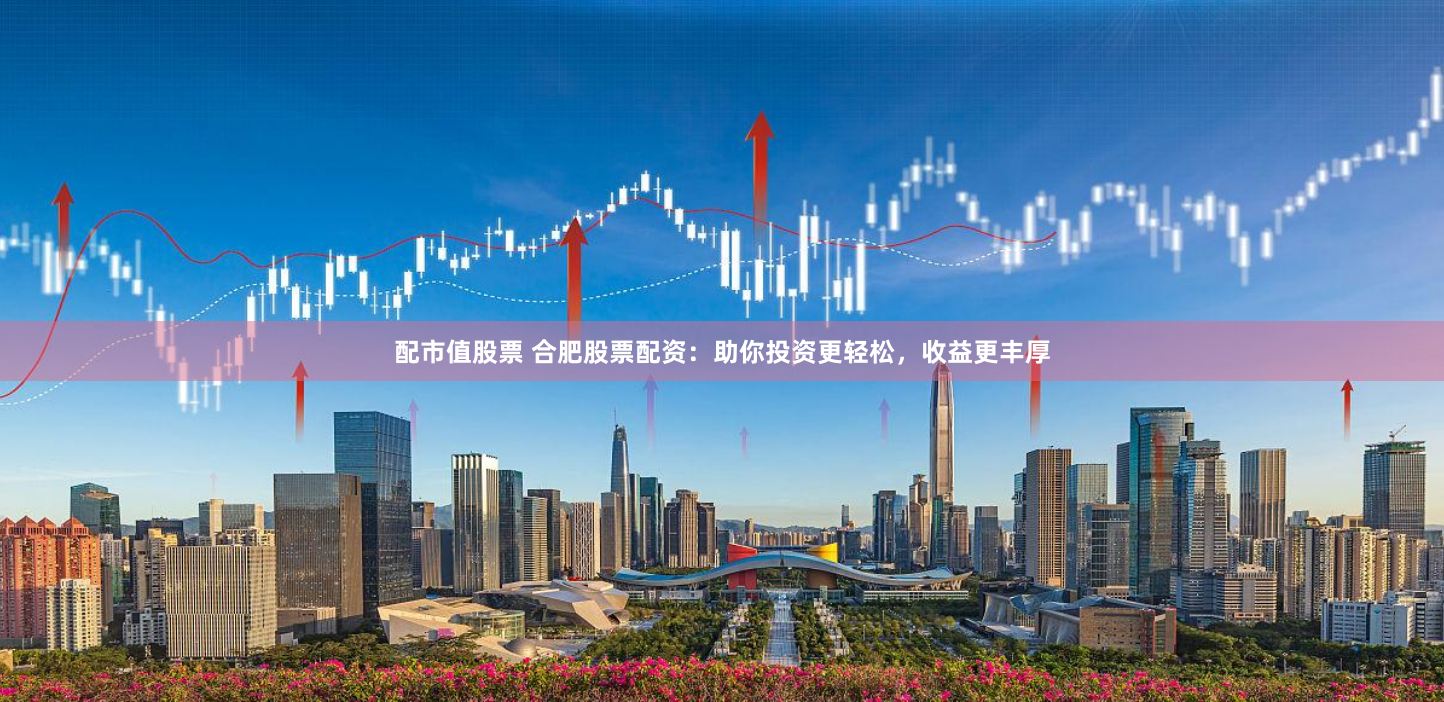 配市值股票 合肥股票配资：助你投资更轻松，收益更丰厚