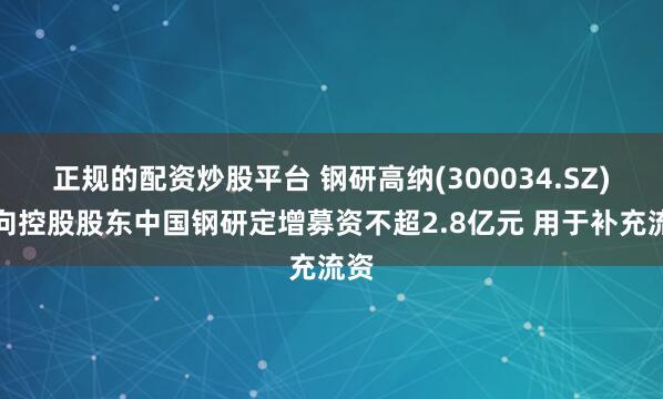 正规的配资炒股平台 钢研高纳(300034.SZ)拟向控股股东中国钢研定增募资不超2.8亿元 用于补充流资