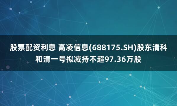 股票配资利息 高凌信息(688175.SH)股东清科和清一号拟减持不超97.36万股