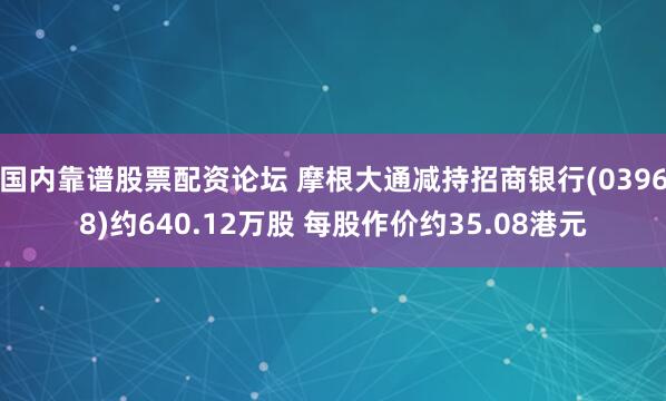 国内靠谱股票配资论坛 摩根大通减持招商银行(03968)约640.12万股 每股作价约35.08港元