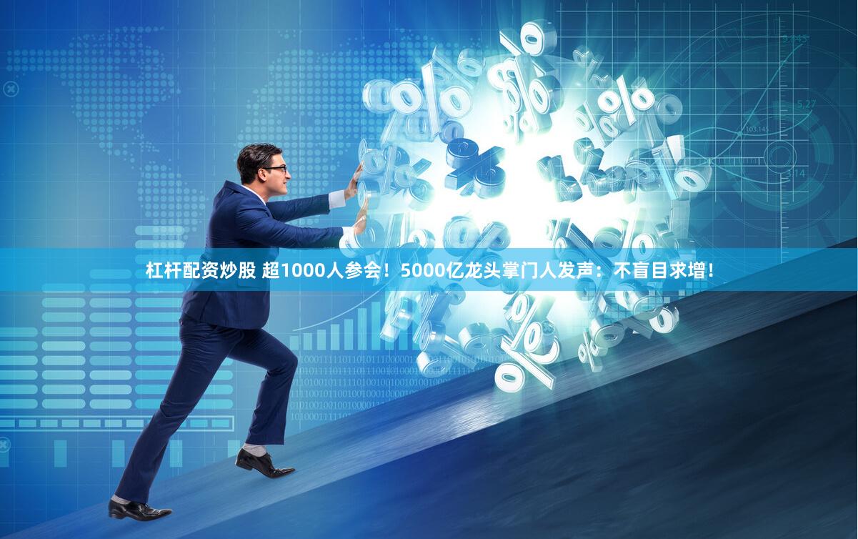 杠杆配资炒股 超1000人参会！5000亿龙头掌门人发声：不盲目求增！