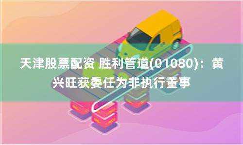 天津股票配资 胜利管道(01080)：黄兴旺获委任为非执行董事