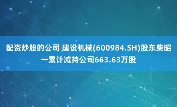 配资炒股的公司 建设机械(600984.SH)股东柴昭一累计减持公司663.63万股