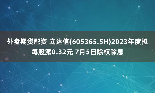 外盘期货配资 立达信(605365.SH)2023年度拟每股派0.32元 7月5日除权除息