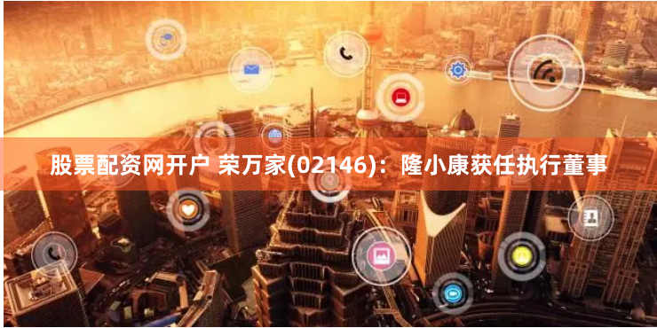 股票配资网开户 荣万家(02146)：隆小康获任执行董事
