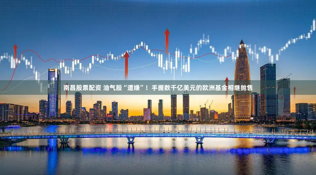 南昌股票配资 油气股“遭嫌”！手握数千亿美元的欧洲基金相继抛售