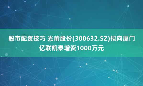 股市配资技巧 光莆股份(300632.SZ)拟向厦门亿联凯泰增资1000万元