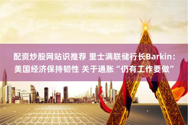 配资炒股网站识推荐 里士满联储行长Barkin：美国经济保持韧性 关于通胀“仍有工作要做”