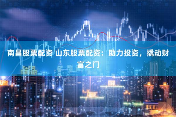 南昌股票配资 山东股票配资：助力投资，撬动财富之门