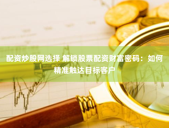 配资炒股网选择 解锁股票配资财富密码：如何精准触达目标客户