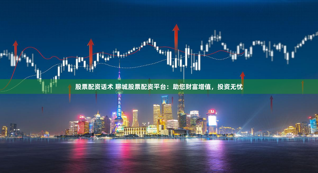 股票配资话术 聊城股票配资平台：助您财富增值，投资无忧