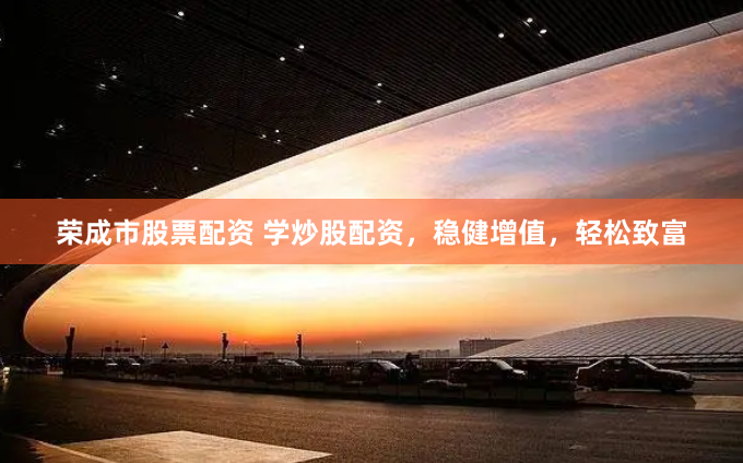 荣成市股票配资 学炒股配资，稳健增值，轻松致富