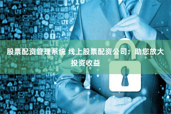 股票配资管理系统 线上股票配资公司：助您放大投资收益