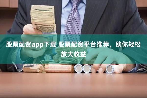 股票配资app下载 股票配资平台推荐，助你轻松放大收益
