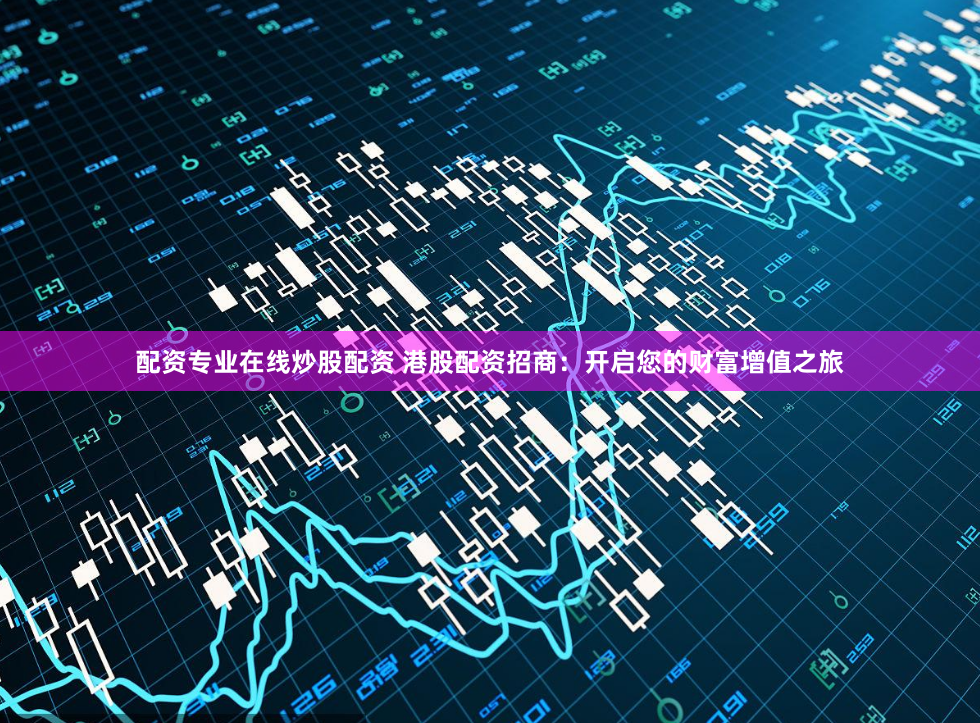 配资专业在线炒股配资 港股配资招商：开启您的财富增值之旅