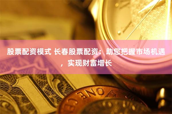 股票配资模式 长春股票配资：助您把握市场机遇，实现财富增长