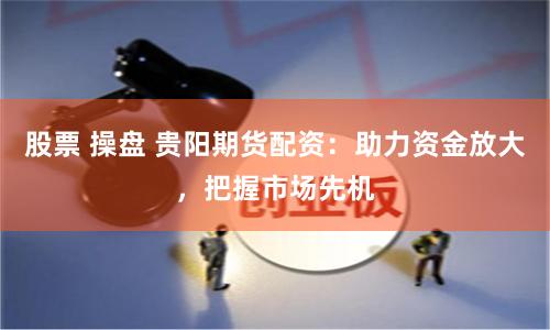 股票 操盘 贵阳期货配资：助力资金放大，把握市场先机