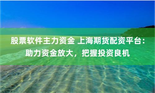 股票软件主力资金 上海期货配资平台:助力资金放大,把握投资良机