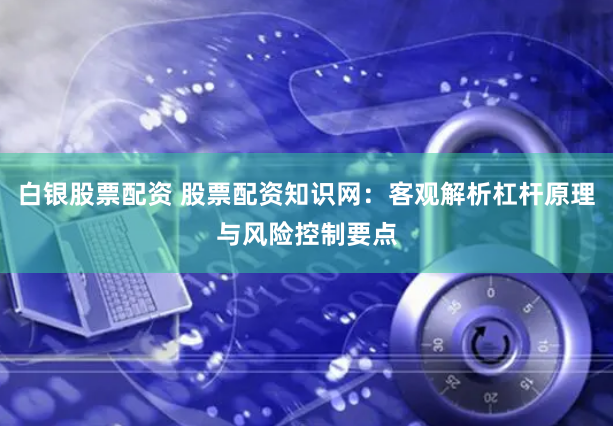 白银股票配资 股票配资知识网:客观解析杠杆原理与风险控制要点