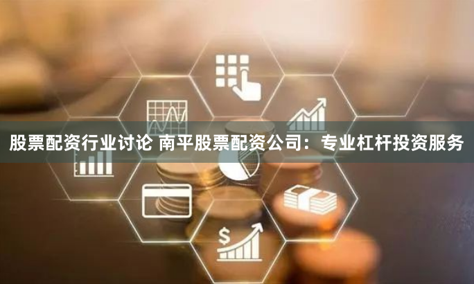 股票配资行业讨论 南平股票配资公司:专业杠杆投资服务