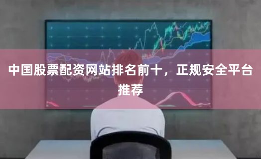 中国股票配资网站排名前十，正规安全平台推荐