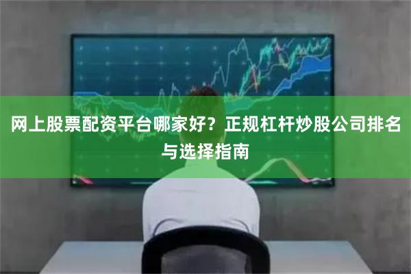 网上股票配资平台哪家好？正规杠杆炒股公司排名与选择指南