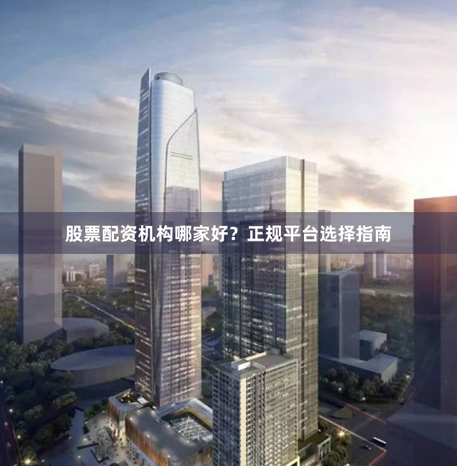 股票配资机构哪家好？正规平台选择指南