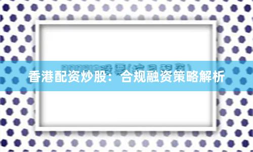 香港配资炒股:合规融资策略解析