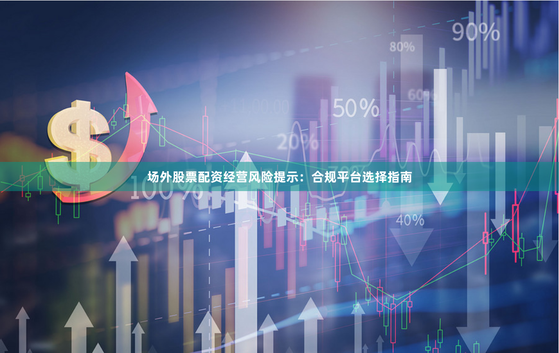 场外股票配资经营风险提示：合规平台选择指南